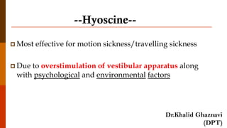 --Hyoscine--
 Most effective for motion sickness/travelling sickness
 Due to overstimulation of vestibular apparatus along
with psychological and environmental factors
Dr.Khalid Ghaznavi
(DPT)
 
