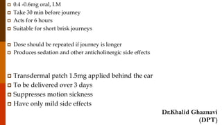  0.4 -0.6mg oral, I.M
 Take 30 min before journey
 Acts for 6 hours
 Suitable for short brisk journeys
 Dose should be repeated if journey is longer
 Produces sedation and other anticholinergic side effects
 Transdermal patch 1.5mg applied behind the ear
 To be delivered over 3 days
 Suppresses motion sickness
 Have only mild side effects
Dr.Khalid Ghaznavi
(DPT)
 