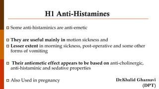 H1 Anti-Histamines
 Some anti-histaminics are anti-emetic
 They are useful mainly in motion sickness and
 Lesser extent in morning sickness, post-operative and some other
forms of vomiting
 Their antiemetic effect appears to be based on anti-cholinergic,
anti-histaminic and sedative properties
 Also Used in pregnancy Dr.Khalid Ghaznavi
(DPT)
 