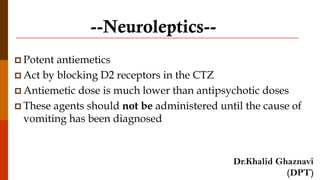 --Neuroleptics--
 Potent antiemetics
 Act by blocking D2 receptors in the CTZ
 Antiemetic dose is much lower than antipsychotic doses
 These agents should not be administered until the cause of
vomiting has been diagnosed
Dr.Khalid Ghaznavi
(DPT)
 