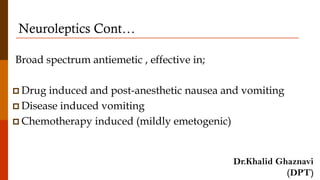 Neuroleptics Cont…
Broad spectrum antiemetic , effective in;
 Drug induced and post-anesthetic nausea and vomiting
 Disease induced vomiting
 Chemotherapy induced (mildly emetogenic)
Dr.Khalid Ghaznavi
(DPT)
 