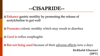 --CISAPRIDE--
 Enhance gastric motility by promoting the release of
acetylcholine in gut wall
 Promotes colonic motility which may result in diarrhea
 Used in reflux esophagitis
 But not being used because of their adverse effects now a days
Dr.Khalid Ghaznavi
(DPT)
 