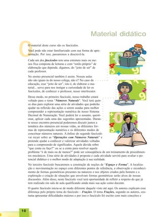 1010101010
O
Material didático
O material deste curso são os fascículos.
Você pode não estar familiarizado com sua forma de apre-
sentação. Por isso, passaremos a descrevê-la.
Cada um dos fascículos tem uma estrutura mais ou me-
nos fixa composta de leituras e com “estilo próprio” de
elaboração que depende, digamos, do “jeito de ser” de
cada professor.
No ensino presencial também é assim. Nossas aulas
não são iguais às do nosso colega, não é? No caso da
educação, esse “jeito de ser”, isto é, de elaborar o ma-
terial... serve para nos instigar a curiosidade de ler os
fascículos, de conhecer o professor, nosso interlocutor.
Desse modo, no primeiro fascículo, nosso trabalho estará
voltado para o tema “Números Naturais”. Você terá quin-
ze dias para explorar uma série de atividades que poderão
ajudar na reflexão das ações a serem usadas para melhor
compreender a representação numérica de nosso Sistema
Decimal de Numeração. Você poderá ler o assunto, questi-
onar, aplicar cada uma das sugestões apresentadas. Duran-
te nosso encontro presencial poderemos discutir juntos a
temática dos números em nossas vidas, as diferentes for-
mas de representação numérica e os diferentes modos de
conceituar números naturais. A ênfase do segundo fascículo
vai recair sobre as “Operações com Números Naturais” e
pretende ajudar a conhecer e valorizar atividades voltadas
para a compreensão de significados. Aquela dúvida sobre
“que conta eu faço?” ou se a conta para resolver aquele
problema “é de mais ou de menos?” pode ser conseqüência de um treinamento de procedimen-
tos mecânicos. Uma série de atividades é proposta e cada atividade servirá para avaliar o po-
tencial didático e o melhor modo de adaptação à sua realidade.
No terceiro fascículo buscaremos a construção de noções de “Espaço e Forma”. A localiza-
ção e movimentação no espaço com diferentes pontos de referência, a observação e reconheci-
mento de formas geométricas presentes na natureza e nos objetos criados pelo homem e a
exploração e criação de situações que envolvam formas geométricas serão alvos de nossas
discussões. Além disso, neste fascículo você terá oportunidade de refletir a respeito do que já
tem realizado em sala de aula qualificando ainda mais sua ação como docente.
O quarto fascículo inicia-se de modo diferente daquele visto até aqui. Os autores explicam essa
diferença pelo próprio tema do fascículo – Frações. O tema Frações, segundo os autores, cos-
tuma apresentar dificuldades maiores e por isso o fascículo foi escrito com mais conceitos e
○ ○ ○ ○ ○ ○
○○○○○
○○○○○○○○○
○ ○ ○ ○ ○ ○
○○○○○○○○○
○ ○ ○
 