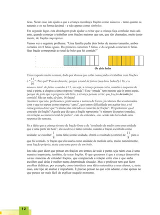 1212121212
ticas. Neste caso isto ajuda a que a criança reconheça frações como números - tanto quanto os
naturais e os na forma decimal - e não apenas como símbolos.
Em segundo lugar, esta abordagem pode ajudar a evitar que a criança faça confusão mais adi-
ante, quando começar a trabalhar com frações maiores que um, que são chamadas, muito justa-
mente, de frações impróprias.
Vamos ver o seguinte problema: “Uma família pediu dois bolos de mesmo tamanho, ambos
cortados em 8 fatias iguais. Do primeiro comeram 5 fatias, e do segundo comeram 6 fatias.
Que fração corresponde ao total de bolo que foi comido?”
Os dois bolos
Isto não quer dizer que pensar em frações em termos de todo e partes seja ruim; essa é uma
maneira importante, também, de tratar frações. O que queremos é que a criança desenvolva
várias maneiras de entender frações, que compreenda a relação entre elas e que saiba
escolher qual delas é melhor numa determinada situação. Mas o professor tem que fazer
escolhas didáticas, por exemplo, como introduzir uma idéia matemática a seus alunos, e, neste
caso, este tipo de análise é importante. É preciso pensar no que vem adiante, e não apenas no
que parece ser mais fácil de explicar naquele momento.
○ ○ ○ ○ ○ ○ ○ ○ ○ ○ ○ ○ ○ ○ ○ ○ ○ ○ ○ ○
○○○○○
 