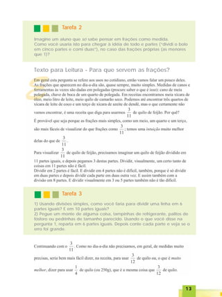1313131313
TTTTTarefa 2arefa 2arefa 2arefa 2arefa 2
Imagine um aluno que só sabe pensar em frações como medida.
Como você usaria isto para chegar à idéia de todo e partes (“dividi o bolo
em cinco partes e comi duas”), no caso das frações próprias (as menores
que 1)?
Texto para Leitura - Para que servem as frações?
TTTTTarefa 3arefa 3arefa 3arefa 3arefa 3
1) Usando divisões simples, como você faria para dividir uma linha em 6
partes iguais? E em 10 partes iguais?
2) Pegue um monte de alguma coisa, tampinhas de refrigerante, palitos de
fósforo ou pedrinhas de tamanho parecido. Usando o que você disse na
pergunta 1, reparta em 6 partes iguais. Depois conte cada parte e veja se o
erro foi grande.
 
