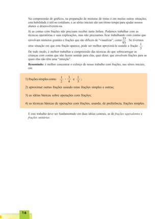 1616161616
Na compreensão de gráficos, na preparação de misturas de tintas e em muitas outras situações,
esta habilidade é útil no cotidiano, e as séries iniciais são um ótimo tempo para ajudar nossos
alunos a desenvolverem-na.
Já as contas com frações não precisam receber tanta ênfase. Podemos trabalhar com as
técnicas operatórias e suas explicações, mas não precisamos ficar trabalhando com contas que
envolvam números grandes e frações que são difíceis de “visualizar”, como . Se tivermos
uma situação em que esta fração aparece, pode ser melhor aproximá-la usando a fração
De todo modo, é melhor trabalhar a compreensão das técnicas do que sobrecarregar as
crianças com contas que não fazem sentido para elas, quer dizer, que envolvem frações para as
quais elas não têm uma “intuição”.
Resumindo: é melhor concentrar o esforço de nosso trabalho com frações, nas séries iniciais,
em:
33
93 1
3
1) frações simples como , e ;
2) aproximar outras frações usando estas frações simples e outras;
3) as idéias básicas sobre operações com frações;
4) as técnicas básicas de operações com frações, usando, de preferência, frações simples.
1
2
3
4
1
3
E este trabalho deve ser fundamentado em duas idéias centrais, as de frações equivalentes e
frações unitárias.
 