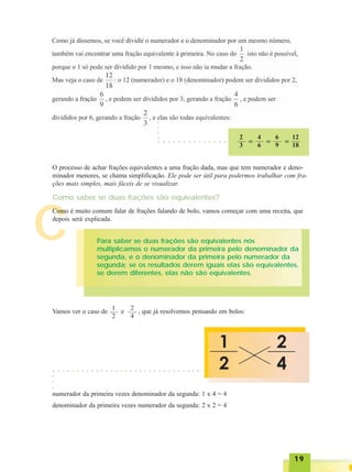 1919191919
C
2
3 =
4
6 =
6
9 =
12
18
O processo de achar frações equivalentes a uma fração dada, mas que tem numerador e deno-
minador menores, se chama simplificação. Ele pode ser útil para podermos trabalhar com fra-
ções mais simples, mais fáceis de se visualizar.
Como saber se duas frações são equivalentes?
Como é muito comum falar de frações falando de bolo, vamos começar com uma receita, que
depois será explicada.
Para saber se duas frações são equivalentes nós
multiplicamos o numerador da primeira pelo denominador da
segunda, e o denominador da primeira pelo numerador da
segunda; se os resultados derem iguais elas são equivalentes,
se derem diferentes, elas não são equivalentes.
Vamos ver o caso de e , que já resolvemos pensando em bolos:
2
4
1
2
numerador da primeira vezes denominador da segunda: 1 x 4 = 4
denominador da primeira vezes numerador da segunda: 2 x 2 = 4
○ ○ ○ ○ ○ ○ ○ ○ ○ ○ ○ ○ ○ ○ ○ ○ ○ ○ ○ ○ ○ ○ ○ ○ ○ ○ ○ ○ ○ ○ ○
○○○
○ ○ ○ ○ ○ ○ ○ ○ ○ ○ ○ ○ ○ ○
○○○○
 