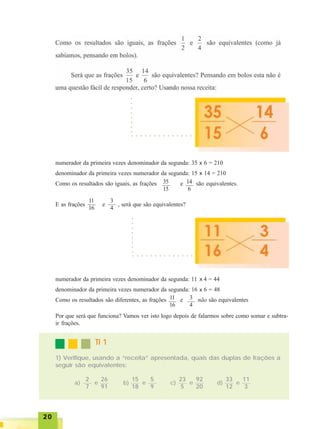 2020202020
numerador da primeira vezes denominador da segunda: 35 x 6 = 210
denominador da primeira vezes numerador da segunda: 15 x 14 = 210
Como os resultados são iguais, as frações e são equivalentes.
E as frações e , será que são equivalentes?
35
15
14
6
11
16
3
4
numerador da primeira vezes denominador da segunda: 11 x 4 = 44
denominador da primeira vezes numerador da segunda: 16 x 6 = 48
Como os resultados são diferentes, as frações e não são equivalentes11
16
3
4
Por que será que funciona? Vamos ver isto logo depois de falarmos sobre como somar e subtra-
ir frações.
TI 1TI 1TI 1TI 1TI 1
1) Verifique, usando a “receita” apresentada, quais das duplas de frações a
seguir são equivalentes:
2
7
26
91
e
15
18
5
9
e
23
5
92
20
e
33
12
11
3
ea) b) c) d)
○ ○ ○ ○ ○ ○ ○ ○ ○ ○ ○ ○ ○ ○
○○○○○○○○
○ ○ ○ ○ ○ ○ ○ ○ ○ ○ ○ ○ ○ ○
○○○○○○○○
x
x
x
x
 