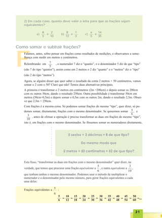 2121212121
F
2) Em cada caso, quanto deve valer a letra para que as frações sejam
equivalentes?
A
5
2
10
e
B
12
1
3
e
x
5
14
35
ea) b) c)
Como somar e subtrair frações?
Falamos, antes, sobre pensar em frações como resultados de medições, e observamos a seme-
lhança com medir em metros e centímetros.
Relembrando: em , o numerador 7 diz o “quanto”, e o denominador 5 diz de que “tipo”
(são 7 do tipo “quintos”), assim como em 2 metros o 2 diz “quanto” e o “metros” diz o “tipo”
(são 2 do tipo “metros”).
Agora, se alguém disser que quer saber o resultado da conta 2 metros + 50 centímetros, vamos
somar o 2 com o 50? Claro que não! Temos duas alternativas principais.
A primeira é transformar o 2 metros em centímetros (2m =200cm) e depois somar os 200cm
com os outros 50cm, dando o resultado 250cm. Outra possibilidade é transformar 50cm em
metros (50cm=0,5m) e depois somar o 0,5m com os outros 2m, dando o resultado 2,5m. Obser-
ve que 2,5m = 250cm.
Com frações é a mesma coisa. Só podemos somar frações do mesmo “tipo”, quer dizer, só po-
demos somar, diretamente, frações com o mesmo denominador. Se quisermos somar e
, antes de efetuar a operação é preciso transformar as duas em frações do mesmo “tipo”,
isto é, em frações com o mesmo denominador. Se fôssemos somar os numeradores diretamente,
7
5
5
63
10
○○○○○○○○○○○○○
Frações equivalentes a :
5
6
5
6 =
10
12 =
15
18 =
20
24 =
25
30 =
30
36 =
35
42 =
40
48 =
45
54 =
50
60 =...
 