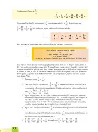 2222222222
Frações equivalentes a :
3
10
3
10 =
6
20 =
9
30 =
12
40 =
15
50 =
18
60 =...
Veja outra vez a semelhança com somar medidas em metros e centímetros:
Este método é bom porque mostra a relação entre somar frações e as frações equivalentes, e
deve ser usado com os alunos, mas além de entendermos o que estamos fazendo, é sempre útil
conhecermos técnicas práticas para fazer contas. No caso da adição de frações, vamos continu-
ar usando, é claro, a idéia de encontrar frações equivalentes às originais, mas com denomina-
dores iguais, só que ao invés de fazermos listas e as compararmos, vamos usar uma técnica
mais direta. Veja:
○ ○ ○ ○ ○
○ ○ ○ ○ ○
○○○○
○○○○○○○
x x
x x
x x
 