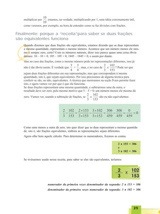 2525252525
Q
Finalmente: porque a “receita”para saber se duas frações
são equivalentes funciona
Quando dizemos que duas frações são equivalentes, estamos dizendo que as duas representam
a mesma quantidade, representam o mesmo número. Acontece que um número menos ele mes-
mo é sempre zero, certo? Com os números naturais, dizer isso parece quase uma coisa óbvia
demais: 10 – 10 = 0, 105 – 105 = 0, 1845 – 1845 = 0, e assim por diante.
Como uma menos a outra dá zero, isto quer dizer que as duas representam a mesma quantida-
de, isto é, são frações equivalentes, embora as representações sejam diferentes.
Agora olhe bem aquele cálculo. Para determinar os numeradores, fizemos as contas
2 x 153 = 306
e
3 x 102 = 306
Se tivéssemos usado nossa receita, para saber se elas são equivalentes, teríamos:
numerador da primeira vezes denominador da segunda: 2 x 153 = 306
denominador da primeira vezes numerador da segunda: 3 x 102 = 306
 