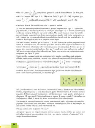 2828282828
Conclusão: Marcos foi mais eficiente, tem a “pontaria” melhor.
Se você está pensando que isto não faz sentido, porque ninguém chuta a gol 112 vezes num
jogo de futebol, e mesmo que chutasse as condições nem sempre são as mesmas, devemos con-
cordar que num jogo de futebol real isso é verdade. Mas aquele modo de pensar faz sentido
para o treinador, porque ao longo de um campeonato um jogador pode chutar muitas vezes ao
gol, e mesmo que a comparação não dê um resultado preciso, ela pode dar uma indicação da
tendência do que pode acontecer ao longo de muitos jogos.
Um outro exemplo. Suponha que na cidade A, 3 de cada 4 casas têm telefone, enquanto que na
cidade B, 2 de cada 3 casas têm telefone. Qual delas está mais bem equipada em termos de te-
lefonia? Não temos informação sobre o número de casas em cada cidade, de modo que não po-
demos fazer como no jogo de futebol, e dizer que “a cidade com mais telefones está melhor”.
Salvador tem maior número de telefones do que Ilhéus, com certeza, mas também tem muito
mais casas que Ilhéus. E agora?
Isto é, se visitarmos 12 casas da cidade A, escolhidas ao acaso, é provável que 9 delas tenham
telefone, enquanto que de 12 casas da cidade B, apenas 8 teriam telefone. É como no caso dos
jogadores de futebol, quando comparamos a eficiência dos dois vendo quantos gols fariam se
chutassem 112 vezes a gol. Proporcionalmente ao número de casas, a cidade A está melhor em
telefonia que a cidade B, apesar de, talvez, ter um número de telefones menor.
Esta técnica de usar um denominador comum para comparar razões, que usamos no caso dos
jogadores e das cidades, fica mais prática ainda com a introdução da idéia de porcentagem, na
qual usamos sempre “frações” com denominador 100.
Por que usamos aspas na palavra “frações”?
A resposta é que, no uso em porcentagens, embora usemos o mesmo símbolo que usamos com
as frações, com uma barra, um número em cima e um número embaixo, o “numerador” nem
sempre é um número inteiro.
x x
x x
 