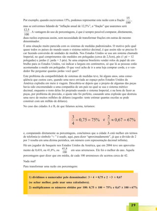 2929292929
É uma situação muito parecida com os sistemas de medidas padronizados. O motivo pelo qual
quase todos os países do mundo usam o sistema métrico decimal, é que assim não se precisa fi-
car fazendo conversão de unidades de medida. Nos Estados Unidos se usa um sistema chamado
Imperial, no qual comprimentos são medidos em polegadas (cerca de 2,5cm), pés (1 pé = 12
polegadas) e jardas (1 jarda = 3 pés). Se uma empresa brasileira vender rolos de papel de em-
brulho para os Estados Unidos, vai indicar a largura em centímetros, só que lá as pessoas estão
acostumadas a medir em polegadas. O que você acha de ir a uma loja comprar corda, e o ven-
dedor lhe perguntar quantas jardas você quer?
Este problema da compatibilidade de sistemas de medidas teve, há alguns anos, uma conse-
qüência que custou caro, quando uma nave enviada ao espaço pelos Estados Unidos da
América explodiu em meio à viagem. Descobriu-se depois que o projeto de algumas das peças
havia sido encomendado a uma companhia de um país no qual se usa o sistema métrico
decimal, enquanto o resto delas foi projetado usando o sistema Imperial, e na hora de fazer as
peças, por problema de precisão, o ajuste não foi perfeito, causando uma explosão que destruiu
uma nave de muitos milhões de dólares (sugestão: tente estimar quantas escolas se pode
construir com um milhão de dólares).
No caso das cidades A e B, de que falamos acima, teríamos:
e, comparando diretamente as porcentagens, concluímos que a cidade A está melhor em termos
de telefonia (o símbolo “~~ ” é usado, aqui, para dizer “aproximadamente”, já que a divisão de 2
por 3 resulta em uma dízima periódica, um número com representação decimal infinita).
Há um jogador de basquete nos Estados Unidos da América, que em 2004 teve um aproveita-
mento de 0,418, ou 41,8%, ou em seus arremessos. Ele foi o melhor do ano. Aquela
porcentagem quer dizer que em média, de cada 100 arremessos ele acertou cerca de 42.
Nada mal!
Para transformar uma razão em porcentagem:
41,8
100
1) dividimos o numerador pelo denominador: 3 ÷ 4 = 0,75 e 2 ÷3 ~~ 0,67
(se achar melhor, pode usar uma calculadora).
2) multiplicamos os números obtidos por 100: 0,75 x 100 = 75% e 0,67 x 100 ~~ 67%
 