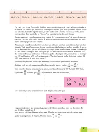 3131313131
○ ○ ○ ○ ○
35÷0,5=70 70÷1=70 140÷2=70 170÷2,5=70 210÷3=70 280÷4=70 700÷10=70
Em cada caso, o que fizemos foi dividir o numerador (o número de cima) pelo denominador (o
de baixo). E o fato de que o resultado foi sempre o mesmo, quer dizer que todas aquelas razões
são a mesma. Em todos aqueles casos, o carro andou com a mesma velocidade média, e isto
corresponde a dizer que todas as “frações” na segunda tabela são equivalentes.
Razões podem ser entendidas como uma espécie de “representante geral” de algum fenômeno,
como no caso das velocidades médias. É o que se costuma chamar de um modelo de um fenô-
meno. Vamos pegar um caso simples.
Alguém está batendo num tambor: tum-tum-tum-silêncio, tum-tum-tum-silêncio, tum-tum-tum-
silêncio. Você identifica um padrão, que consiste em três batidas no tambor, seguidas de um si-
lêncio. Podemos dizer que em três quartos do tempo temos uma batida no tambor, de modo que
se você contar 20 tempos, pode antecipar que vai ouvir 15 batidas de tambor. As razões, usa-
das como modelos de fenômenos, podem nos ajudar a fazer previsões, estimativas: se eu viajar
por 140 quilômetros, a 70 km/h vou demorar...? Se duas latas de molho de tomate custam R$
3,20, e eu comprar 10 latas, vou gastar...?
Você também poderia ter simplificado cada fração, para achar que
○ ○ ○ ○ ○ ○ ○ ○ ○ ○ ○ ○ ○ ○
○○○○○○○○
○ ○ ○ ○ ○ ○ ○ ○ ○ ○ ○ ○ ○ ○
○○○○○○○
 