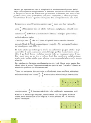 3434343434
Por que é que separamos este caso, da multiplicação de um número natural por uma fração?
Porque ele corresponde a um tipo específico de problemas, o que envolve calcular uma fração
de uma grandeza discreta. Há problemas em que marcamos, ou estimamos, uma fração de uma
grandeza contínua, como quando lidamos com áreas e comprimentos, e outros em que temos
um certo número de coisas e queremos saber quantas delas correspondem a uma certa fração.
Há muitos estudos que mostram que as pessoas não aceitam muito que, para calcular o preço
de meio litro de azeite, podemos usar uma multiplicação (por 0,5). É que crescemos com as
idéias de que dividir diminui e multiplicar aumenta. Então, se é para calcular o preço de meio
litro – que é menos que um litro, só podemos dividir. Este trabalho com multiplicações por
frações pode, também, ajudar nossos alunos a pensarem mais flexivelmente sobre a multi-
plicação.
Para trabalhar com frações de quantidades discretas, você pode falar de tempo: quantos dias
são um quinto de um ano? Quantos minutos são um quarto de hora? E meia hora? Quantas se-
manas correspondem a três sétimos de um ano?
○ ○ ○ ○ ○ ○ ○ ○ ○ ○ ○ ○ ○ ○
○○○○○○
○ ○ ○ ○ ○ ○ ○ ○ ○ ○ ○ ○ ○ ○ ○ ○ ○ ○ ○ ○ ○ ○ ○ ○
○○○○○○○
x
x
x
x
x
x
x x
x x
 