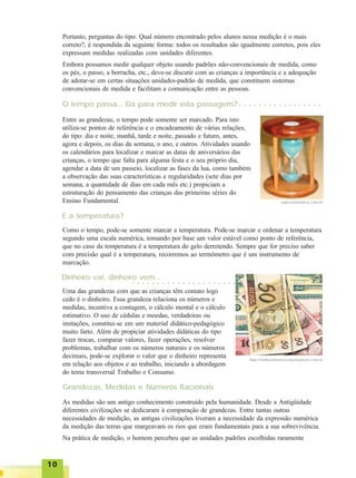 1010101010
www.luamistica.com.br
Como o tempo, pode-se somente marcar a temperatura. Pode-se marcar e ordenar a temperatura
segundo uma escala numérica, tomando por base um valor estável como ponto de referência,
que no caso da temperatura é a temperatura do gelo derretendo. Sempre que for preciso saber
com precisão qual é a temperatura, recorremos ao termômetro que é um instrumento de
marcação.
E a temperatura?
Entre as grandezas, o tempo pode somente ser marcado. Para isto
utiliza-se pontos de referência e o encadeamento de várias relações,
do tipo: dia e noite, manhã, tarde e noite, passado e futuro, antes,
agora e depois, os dias da semana, o ano, e outros. Atividades usando
os calendários para localizar e marcar as datas de aniversários das
crianças, o tempo que falta para alguma festa e o seu próprio dia,
agendar a data de um passeio, localizar as fases da lua, como também
a observação das suas características e regularidades (sete dias por
semana, a quantidade de dias em cada mês etc.) propiciam a
estruturação do pensamento das crianças das primeiras séries do
Ensino Fundamental.
O tempo passa... Dá para medir esta passagem?
Portanto, perguntas do tipo: Qual número encontrado pelos alunos nessa medição é o mais
correto?, é respondida da seguinte forma: todos os resultados são igualmente corretos, pois eles
expressam medidas realizadas com unidades diferentes.
Embora possamos medir qualquer objeto usando padrões não-convencionais de medida, como
os pés, o passo, a borracha, etc., deve-se discutir com as crianças a importância e a adequação
de adotar-se em certas situações unidades-padrão de medida, que constituem sistemas
convencionais de medida e facilitam a comunicação entre as pessoas.
Dinheiro vai, dinheiro vem...
Uma das grandezas com que as crianças têm contato logo
cedo é o dinheiro. Essa grandeza relaciona os números e
medidas, incentiva a contagem, o cálculo mental e o cálculo
estimativo. O uso de cédulas e moedas, verdadeiras ou
imitações, constitui-se em um material didático-pedagógico
muito farto. Além de propiciar atividades didáticas do tipo
fazer trocas, comparar valores, fazer operações, resolver
problemas, trabalhar com os números naturais e os números
decimais, pode-se explorar o valor que o dinheiro representa
em relação aos objetos e ao trabalho, iniciando a abordagem
do tema transversal Trabalho e Consumo.
Grandezas, Medidas e Números Racionais
○ ○ ○ ○ ○ ○ ○ ○ ○ ○ ○ ○ ○ ○ ○ ○ ○
○ ○ ○ ○ ○ ○ ○ ○ ○ ○ ○ ○ ○ ○ ○ ○ ○ ○ ○ ○ ○
As medidas são um antigo conhecimento construído pela humanidade. Desde a Antigüidade
diferentes civilizações se dedicaram à comparação de grandezas. Entre tantas outras
necessidades de medição, as antigas civilizações tiveram a necessidade da expressão numérica
da medição das terras que margeavam os rios que eram fundamentais para a sua sobrevivência.
Na prática de medição, o homem percebeu que as unidades padrões escolhidas raramente
http//ritellecobranca.neomarkets.com.br
 