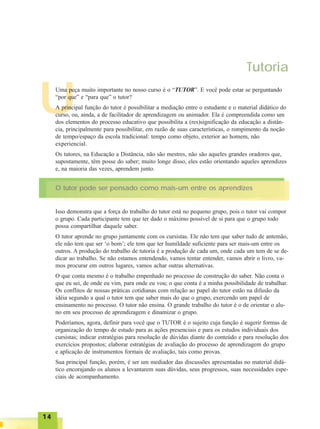 1414141414
Tutoria
UUma peça muito importante no nosso curso é o “TUTOR”. E você pode estar se perguntando
“por que” e “para que” o tutor?
A principal função do tutor é possibilitar a mediação entre o estudante e o material didático do
curso, ou, ainda, a de facilitador de aprendizagem ou animador. Ela é compreendida como um
dos elementos do processo educativo que possibilita a (res)significação da educação a distân-
cia, principalmente para possibilitar, em razão de suas características, o rompimento da noção
de tempo/espaço da escola tradicional: tempo como objeto, exterior ao homem, não
experiencial.
Os tutores, na Educação a Distância, não são mestres, não são aqueles grandes oradores que,
supostamente, têm posse do saber; muito longe disso, eles estão orientando aqueles aprendizes
e, na maioria das vezes, aprendem junto.
O tutor pode ser pensado como mais-um entre os aprendizes
Isso demonstra que a força do trabalho do tutor está no pequeno grupo, pois o tutor vai compor
o grupo. Cada participante tem que ter dado o máximo possível de si para que o grupo todo
possa compartilhar daquele saber.
O tutor aprende no grupo juntamente com os cursistas. Ele não tem que saber tudo de antemão,
ele não tem que ser ‘o bom’; ele tem que ter humildade suficiente para ser mais-um entre os
outros. A produção do trabalho de tutoria é a produção de cada um, onde cada um tem de se de-
dicar ao trabalho. Se não estamos entendendo, vamos tentar entender, vamos abrir o livro, va-
mos procurar em outros lugares, vamos achar outras alternativas.
O que conta mesmo é o trabalho empenhado no processo de construção do saber. Não conta o
que eu sei, de onde eu vim, para onde eu vou; o que conta é a minha possibilidade de trabalhar.
Os conflitos de nossas práticas cotidianas com relação ao papel do tutor estão na difusão da
idéia segundo a qual o tutor tem que saber mais do que o grupo, exercendo um papel de
ensinamento no processo. O tutor não ensina. O grande trabalho do tutor é o de orientar o alu-
no em seu processo de aprendizagem e dinamizar o grupo.
Poderíamos, agora, definir para você que o TUTOR é o sujeito cuja função é sugerir formas de
organização do tempo de estudo para as ações presenciais e para os estudos individuais dos
cursistas; indicar estratégias para resolução de dúvidas diante do conteúdo e para resolução dos
exercícios propostos; elaborar estratégias de avaliação do processo de aprendizagem do grupo
e aplicação de instrumentos formais de avaliação, tais como provas.
Sua principal função, porém, é ser um mediador das discussões apresentadas no material didá-
tico encorajando os alunos a levantarem suas dúvidas, seus progressos, suas necessidades espe-
ciais de acompanhamento.
 