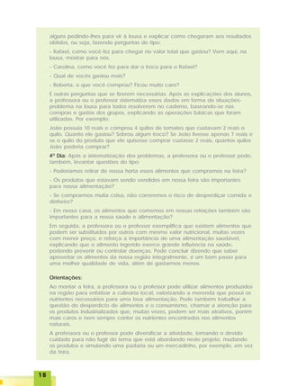 1818181818
alguns pedindo-lhes para vir à lousa e explicar como chegaram aos resultados
obtidos, ou seja, fazendo perguntas do tipo:
- Rafael, como você fez para chegar no valor total que gastou? Vem aqui, na
lousa, mostrar para nós.
- Carolina, como você fez para dar o troco para o Rafael?
- Qual de vocês gastou mais?
- Roberta, o que você comprou? Ficou muito caro?
E outras perguntas que se fizerem necessárias. Após as explicações dos alunos,
a professora ou o professor sistematiza esses dados em forma de situações-
problema na lousa para todos resolverem no caderno, baseando-se nas
compras e gastos dos grupos, explicando as operações básicas que foram
utilizadas. Por exemplo:
João possuía 10 reais e comprou 4 quilos de tomates que custavam 2 reais o
quilo. Quanto ele gastou? Sobrou algum troco? Se João tivesse apenas 7 reais e
se o quilo do produto que ele quisesse comprar custasse 2 reais, quantos quilos
João poderia comprar?
4O
Dia: Após a sistematização dos problemas, a professora ou o professor pode,
também, levantar questões do tipo:
- Poderíamos retirar de nossa horta esses alimentos que compramos na feira?
- Os produtos que estavam sendo vendidos em nossa feira são importantes
para nossa alimentação?
- Se comprarmos muita coisa, não correremos o risco de desperdiçar comida e
dinheiro?
- Em nossa casa, os alimentos que comemos em nossas refeições também são
importantes para a nossa saúde e alimentação?
Em seguida, a professora ou o professor exemplifica que existem alimentos que
podem ser substituídos por outros com mesmo valor nutricional, muitas vezes
com menor preço, e reforça a importância de uma alimentação saudável,
explicando que o alimento ingerido exerce grande influência na saúde,
podendo prevenir ou controlar doenças. Pode concluir dizendo que saber
aproveitar os alimentos da nossa região integralmente, é um bom passo para
uma melhor qualidade de vida, além de gastarmos menos.
Orientações:
Ao montar a feira, a professora ou o professor pode utilizar alimentos produzidos
na região para enfatizar a culinária local, valorizando a merenda que possui os
nutrientes necessários para uma boa alimentação. Pode também trabalhar a
questão do desperdício de alimentos e o consumismo, chamar a atenção para
os produtos industrializados que, muitas vezes, podem ser mais atrativos, porém
mais caros e nem sempre conter os nutrientes encontrados nos alimentos
naturais.
A professora ou o professor pode diversificar a atividade, tomando o devido
cuidado para não fugir do tema que está abordando neste projeto, mudando
os produtos e simulando uma padaria ou um mercadinho, por exemplo, em vez
da feira.
 