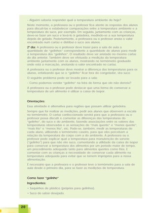 2020202020
- Alguém saberia responder qual a temperatura ambiente de hoje?
Neste momento, a professora ou o professor fica atento às respostas dos alunos
para discutí-las e estabelecer comparações entre a temperatura ambiente e a
temperatura do suco, por exemplo. Em seguida, juntamente com as crianças,
deve-se fazer um suco e levá-lo à geladeira, medindo-se a sua temperatura
depois de gelado. Posteriormente, a professora ou o professor anota o valor
encontrado num cartaz e distribui o suco aos alunos.
2º dia: A professora ou o professor deve trazer para a sala de aula a
quantidade de “gelinhos” correspondente a quantidade de alunos para medir
a temperatura dos “gelinhos”. O resultado deve ser anotado no mesmo cartaz
do dia anterior. Também deve ser efetuada a medição da temperatura
ambiente juntamente com os alunos, mostrando no termômetro graduado
onde está a marcação, anotando o valor encontrado no cartaz.
A professora ou o professor deve mostrar a diferença das temperaturas para os
alunos, enfatizando que se o “gelinho” ficar fora do congelador, vira suco.
O seguinte problema pode ser levado para a sala:
- Como podemos vender “gelinho” na feira de forma que ele não derreta?
A professora ou o professor pode destacar que uma forma de conservar a
temperatura de um alimento é utilizar a caixa de isopor.
Orientações:
Essa atividade é alternativa para regiões que possam utilizar geladeira.
Sempre que for realizar as medições, pedir aos alunos que observem a escala
no termômetro. O cartaz confeccionado servirá para que a professora ou o
professor possa discutir e comentar as diferenças das temperaturas do
“gelinho”, do suco e do ambiente, fazendo associações entre os valores das
temperaturas observadas e as sensações de “mais quente” e “menos quente”,
“mais frio” e “menos frio”, etc. Pode-se, também, medir as temperaturas de
cada aluno, utilizando o termômetro caseiro, para que eles percebam a
relação da temperatura do corpo com a do ambiente. A professora ou o
professor pode explicar qual a temperatura para manutenção do sorvete
(“gelinho”) para que não vire suco, comentando a utilidade da caixa de isopor
para conservar a temperatura dos alimentos por um período maior de tempo,
um procedimento adequado tanto para alimentos quentes como frios. E
comentar com as crianças a necessidade de conservar cada alimento na
temperatura adequada para evitar que se tornem impróprios para a nossa
alimentação.
É necessário que a professora e o professor leve o termômetro para a sala de
aula desde o primeiro dia, para se fazer as medições de temperatura.
Como fazer “gelinho”
Ingredientes:
• Saquinhos de plástico (próprios para gelinhos).
• Suco do sabor desejado.
 