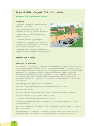 2222222222
Objetivos
· Resolver problemas relacionados às
medidas de massa.
· Estabelecer relações entre as
unidades usuais de medida de massa.
· Expressar os números racionais na
forma fracionária.
· Construir frações equivalentes.
· Identificar o problema que envolve a
quantidade de lixo gerada, os tipos de
lixo e qual o seu destino final.
· Refletir sobre a responsabilidade dos
segmentos da sociedade nesse processo.
Material: lápis e papel.
Descrição da atividade
A professora ou o professor, inicialmente, distribui para grupos de alunos de até
cinco componentes questões sobre a problemática do lixo. Os alunos devem
refletir sobre a questão e elaborar um cartaz que represente o que foi discutido
pelo grupo. As informações para serem debatidas nos grupos devem ser
levantadas, anteriormente, pela professora ou pelo professor com dados de
sua região como, por exemplo, a quantidade de lixo gerada por dia no
município, estado, etc. Algumas das questões a serem formuladas podem ser
as seguintes:
a) O que provoca a produção de tanto lixo?
b) Quais são os responsáveis por toda essa produção de lixo?
c) Todo lixo é igual?
d) Onde é produzido mais lixo: nas casas das pessoas ou nas indústrias?
e) Qual o destino do lixo gerado na sua casa?
f) Qual o destino do lixo gerado nas indústrias?
g) A quantidade de lixo gerada por pessoa pode alterar dependendo da
renda? Por quê?
Feito isso, cada grupo socializará a discussão para a sala e afixará o cartaz em
local adequado.
Posteriormente, a professora ou o professor deve tratar especificamente das
formas possíveis de quantificar a produção do lixo, levando os alunos a
Projeto B: O Lixo - Segundo Ciclo (3a
/4a
. séries)
Atividade 1: A problemática do lixo ○ ○ ○ ○ ○ ○ ○ ○ ○ ○ ○ ○ ○ ○ ○ ○ ○
○○○○
 