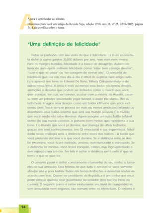 1616161616
AAgora é aprofundar as leituras.
Deixamos para você um artigo da Revista Veja, edição 1910, ano 38, nº 25, 22/06/2005, página
24. Leia e reflita sobre o tema.
Todas as profissões têm sua visão do que é felicidade. Já li um economis-
ta defini-la como ganhar 20.000 dólares por ano, nem mais nem menos.
Para os monges budistas, felicidade é a busca do desapego. Autores de
livros de auto-ajuda definem felicidade como “estar bem consigo mesmo”,
“fazer o que se gosta” ou “ter coragem de sonhar alto”. O conceito de
felicidade que uso em meu dia-a-dia é difícil de explicar num artigo curto.
Eu o aprendi nos livros de Edward De Bono, Mihaly Csikszentmihalyi e de
outros nessa linha. A idéia é mais ou menos esta: todos nós temos desejos,
ambições e desafios que podem ser definidos como o mundo que você
quer abraçar. Ser rico, ser famoso, acabar com a miséria do mundo, casar-
se com um príncipe encantado, jogar futebol, e assim por diante. Até aí,
tudo bem. Imagine seus desejos como um balão inflável e que você está
dentro dele. Você sempre poderá ser mais ou menos ambicioso inflando ou
desinflando esse balão enorme que será seu mundo possível. É o mundo
que você ainda não sabe dominar. Agora imagine um outro balão inflável
dentro do seu mundo possível, e portanto bem menor, que representa a sua
base. É o mundo que você já domina, que maneja de olhos fechados,
graças aos seus conhecimentos, seu QI emocional e sua experiência. Felici-
dade nessa analogia seria a distância entre esses dois balões – o balão que
você pretende dominar e o que você domina. Se a distância entre os dois
for excessiva, você ficará frustrado, ansioso, mal-humorado e estressado. Se
a distância for mínima, você ficará tranqüilo, calmo, mas logo entediado e
sem espaço para crescer. Ser feliz é achar a distância certa entre o que se
tem e o que se quer ter.
O primeiro passo é definir corretamente o tamanho de seu sonho, o tama-
nho de sua ambição. Essa história de que tudo é possível se você somente
almejar alto é pura balela. Todos nós temos limitações e devemos sonhar de
acordo com elas. Querer ser presidente da República é um sonho que você
pode almejar quando virar governador ou senador, mas não no início de
carreira. O segundo passo é saber exatamente seu nível de competências,
sem arrogância nem enganos, tão comuns entre os intelectuais. O terceiro é
“Uma definição de felicidade”
 