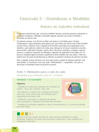 3434343434
Roteiro de trabalho individual
Fascículo 5 - Grandezas e Medidas
P
Preparamos material para que você possa trabalhar durante a próxima quinzena explorando os
conteúdos Grandezas e Medidas, retomando algumas questões que foram levantadas e
discutidas em sala de aula.
Na primeira semana, você deverá escolher uma dentre as Atividades para o Ensino
Fundamental, a seguir propostas, para aplicar com seus alunos em sala de aula. Estão divididas
em dois blocos: primeiro ciclo e segundo ciclo.Escolha a que julgar mais apropriada ao seu
trabalho e, após aplicá-la, elabore um relato, para entregar ao seu tutor, no próximo encontro,
descrevendo a aplicação realizada: registre fatos relevantes, resultados, avaliação, aspectos
positivos e negativos, propostas de alterações, sugestões de ampliação da atividade, etc. Se
possível, fotografe alguns momentos significativos deste trabalho com seus alunos. Tudo isso
poderá servir de ponto de partida para as reflexões no primeiro momento do próximo encontro.
Para a segunda semana, deixamos um texto para leitura, seguido de algumas questões a ele
relacionadas. E encerramos com uma seção “Relembrando...”, preparando você para as
discussões no Pensando Juntos do próximo encontro.
Parte 1: Atividades para a sala de aula
Atividades para o Primeiro Ciclo (1ª / 2ª Séries)
Atividade 1: O Calendário
Objetivos
· Identificar e relacionar unidades de medidas de
tempo – hora, dia, semana, mês, ano.
· Reconhecer o sistema de contagem do tempo
(dia, mês, ano) como uma necessidade para
organização da nossa vida.
· Destacar a sucessão e a duração do tempo
pela contagem e seqüência dos dias das semanas.
· Identificar os feriados regionais e datas comemorativas, e o consumo gerado
por estas festas.
○ ○ ○ ○ ○ ○ ○ ○ ○ ○ ○ ○ ○
TI 1TI 1TI 1TI 1TI 1
Aplicar com seus alunos em sala de aula uma das atividades a seguir
propostas. Elaborar um relato descrevendo a aplicação, como sugerido nos
parágrafos anteriores.
 