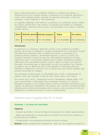3939393939
Após a discussão sobre os resultados obtidos na medição dos alunos e a
importância de uma unidade padrão, a professora ou o professor apresenta o
metro como unidade padrão, fazendo as relações necessárias, como por
exemplo, 1 metro equivale a 100 centímetros.
Em seguida, utilizando a fita métrica, a professora ou o professor mede a altura
dos alunos (poderá fixar a fita métrica na parede para facilitar as medições),
completando a tabela já feita na lousa, acrescentando uma coluna, conforme
modelo abaixo:
Nome Barbante grande Barbante pequeno Régua
João 6 e um pedaço 12 e um pedaço 4 e um pedaço
Fita métrica
127 centímetros
Orientações
A professora ou o professor, utilizando o metro como unidade de medida
padrão, deve fazer a medição e o registro inicialmente em centímetros. A partir
das diferenças existentes entre as alturas dos alunos, a professora ou o
professor poderá explorar a diversidade humana, a ética e a saúde, das
seguintes maneiras: esclarecer que uma alimentação saudável é um fator
importante para o crescimento; explicar que os fatores hereditários também
influenciam nas características físicas como a altura e mostrar, por meio de
exemplos de pessoas que se destacaram na arte, nos esportes, nas ciências,
na política, que as diferenças físicas não impedem a formação plena do
individuo. É importante conversar com os alunos para que evitem apelidos que
possam discriminar os colegas.
Essa atividade também pode ser trabalhada para medir o comprimento de
objetos como, por exemplo, a sala de aula, mesas, lousa, entre outros.
De acordo com o PCN – Orientação Sexual e Pluralidade Cultural (2000, v.10),
para compreender a diversidade das sociedades humanas, as ciências
biológicas ocupam-se dos estudos sobre as raças (caracteres somáticos), para
explicar as diferenças hereditárias. No entanto, este conceito é freqüentemente
utilizado para evidenciar hierarquias entre os povos, mas do ponto de vista de
dignidade, de Direitos Universais, há uma só humanidade.
Atividade 1: As terras do meu Brasil
Objetivos
· Calcular perímetros e áreas de figuras sobrepostas em malhas quadriculadas.
· Utilizar procedimentos e instrumentos de medidas em função do problema e
da precisão do resultado.
· Compreender a necessidade da divisão de terras no Brasil.
Material: Malha quadriculada transparente, mapa de uma pequena porção de
Atividades para o Segundo Ciclo (3ª / 4ª Séries)
○ ○ ○ ○ ○ ○ ○ ○ ○ ○ ○ ○ ○ ○ ○ ○ ○ ○ ○ ○ ○ ○ ○ ○ ○ ○ ○ ○ ○ ○ ○ ○ ○ ○ ○ ○ ○ ○ ○ ○
○○○○
 