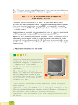 4848484848
TI 2TI 2TI 2TI 2TI 2
Em 1.983, usou-se um outro referencial para o metro. O metro relaciona-se a uma fração ou
parte da distância percorrida pela luz, no vácuo em um segundo.
1 metro = 1/300.000.000 da distância percorrida pela luz,
no vácuo, em 1 segundo.
Atualmente, apesar da universalização, no Brasil e em outros países, têm-se padrões
diferentes para medir as mesmas grandezas. Por exemplo, para medir grandes extensões de
terra têm-se: um alqueire paulista que equivale a 24 200 metros quadrados; um alqueire
mineiro que equivale a 48 400 metros quadrados e um alqueire do Norte que equivale a 27
225 metros quadrados.
Padrões utilizados na Antigüidade são empregados até hoje como, por exemplo: o pé corresponde
a 30,48 cm, a polegada corresponde a 2,54 cm e a jarda corresponde a 91,44 cm.
Observa-se, então, que a história das medidas acompanha a história da humanidade, e que as
modificações nos processos de medida, na escolha dos padrões e instrumentos de medida
acontecem devido às mudanças do modo de vida dos homens, de suas necessidades, de suas
relações com o Estado, do seu desenvolvimento político-social e das suas lutas pela conquista
de novos valores.
2. Questões relacionadas ao texto
Quando vamos comprar um televisor pelo
seu tamanho fazemos referência a uma
medida em polegadas. Se o televisor é de
20 polegadas, o que isto significa?
Qual é esse valor aproximadamente em
centímetros?
Meça dois televisores diferentes de
plasma ou LCD (telas de cristal líquido) de
mesmas polegadas e verifique as suas
dimensões: altura, comprimento e largura.
Necessariamente, as dimensões de uma
são iguais as da outra?
Agora, assinale a alternativa que melhor contempla o objetivo pedagógico
desta atividade:
( ) Pretende-se, com esta atividade, que o aluno manipule informações de duas
unidades de medida diferentes, referentes à mesma grandeza (comprimento),
por meio da conversão de valores e do cálculo aproximado;
( ) Pretende-se, com esta atividade, que o aluno conheça diferentes unidades
de medida.
○ ○ ○ ○ ○ ○ ○ ○ ○ ○ ○ ○ ○ ○ ○ ○ ○ ○ ○
○ ○ ○ ○ ○ ○ ○ ○ ○ ○ ○ ○
○○
 