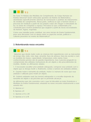 4949494949
TI 4TI 4TI 4TI 4TI 4
No Texto "A História das Medidas de Comprimento: do Corpo Humano ao
Padrão Universal" foram enfocadas questões da história da Matemática,
abordando especificamente sistemas de numeração e padrões de instrumentos
de medida de comprimento. Nessa parte, verificou-se que o homem iniciou o
processo de medição a partir de seu próprio corpo até chegar à velocidade da
luz, na ânsia de conquistar o espaço. Percebeu-se que a Matemática foi
construída para resolver problemas que surgiram a partir de novas necessidades
do homem. Agora, responda:
Como esse trabalho pode contribuir, nos anos iniciais do Ensino Fundamental,
para uma discussão com os alunos sobre os aspectos sociais, políticos e
culturais presentes no ensino de Matemática?
Sabemos que desde muito cedo as crianças têm experiências com as marcações
do tempo (dia, noite, mês, hoje, amanhã, hora do almoço, hora da escola) e com
as medidas de massa, capacidade, temperatura, entre outras. Esses
conhecimentos prévios são de grande importância, mas é preciso progredir na
compreensão dos atributos mensuráveis de um objeto e dos procedimentos de
medida. Analise as afirmações abaixo.
I - É necessário escolher uma unidade adequada, comparar essa unidade com o
objeto que se deseja medir e, finalmente, contar o número de unidades obtidas.
II - Quanto maior o tamanho da unidade, maior é o número de vezes que essa
unidade é utilizada para medir um objeto.
III - Existem unidades mais (ou menos) adequadas e a escolha depende do
tamanho do objeto e da precisão que se pretende alcançar.
As afirmações que são coerentes com o que foi discutido no texto Grandezas e
Medidas no Ensino Fundamental, estudado no nosso encontro relativamente a esse
assunto são:
A. Apenas a I
B. Apenas a II
C. Apenas a II e a III
D. Apenas a I e a III
TI 3TI 3TI 3TI 3TI 3
3. Relembrando nosso encontro
 
