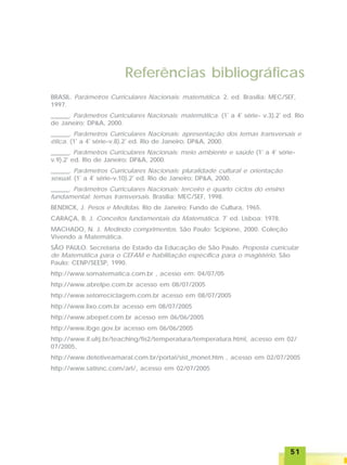 5151515151
Referências bibliográficas
BRASIL. Parâmetros Curriculares Nacionais: matemática. 2. ed. Brasília: MEC/SEF,
1997.
______. Parâmetros Curriculares Nacionais: matemática. (1ª
a 4ª
série- v.3).2ª
ed. Rio
de Janeiro: DP&A, 2000.
______. Parâmetros Curriculares Nacionais: apresentação dos temas transversais e
ética. (1ª
a 4ª
série-v.8).2ª
ed. Rio de Janeiro: DP&A, 2000.
______. Parâmetros Curriculares Nacionais: meio ambiente e saúde (1ª
a 4ª
série-
v.9).2ª
ed. Rio de Janeiro: DP&A, 2000.
______. Parâmetros Curriculares Nacionais: pluralidade cultural e orientação
sexual. (1ª
a 4ª
série-v.10).2ª
ed. Rio de Janeiro: DP&A, 2000.
______. Parâmetros Curriculares Nacionais: terceiro e quarto ciclos do ensino
fundamental: temas transversais. Brasília: MEC/SEF, 1998.
BENDICK, J. Pesos e Medidas. Rio de Janeiro: Fundo de Cultura, 1965.
CARAÇA, B. J. Conceitos fundamentais da Matemática. 7ª
ed. Lisboa: 1978.
MACHADO, N. J. Medindo comprimentos. São Paulo: Scipione, 2000. Coleção
Vivendo a Matemática.
SÃO PAULO. Secretaria de Estado da Educação de São Paulo. Proposta curricular
de Matemática para o CEFAM e habilitação específica para o magistério. São
Paulo: CENP/SEESP, 1990.
http://www.somatematica.com.br , acesso em: 04/07/05
http://www.abrelpe.com.br acesso em 08/07/2005
http://www.setorreciclagem.com.br acesso em 08/07/2005
http://www.lixo.com.br acesso em 08/07/2005
http://www.abepet.com.br acesso em 06/06/2005
http://www.ibge.gov.br acesso em 06/06/2005
http://www.if.ufrj.br/teaching/fis2/temperatura/temperatura.html, acesso em 02/
07/2005,
http://www.detetiveamaral.com.br/portal/sist_monet.htm , acesso em 02/07/2005
http://www.satisnc.com/art/, acesso em 02/07/2005
 