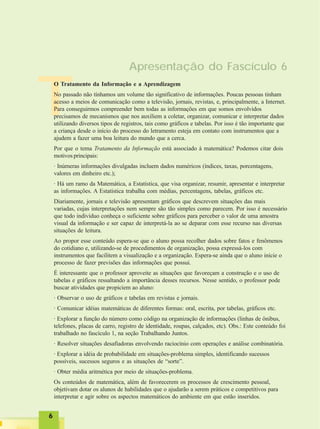 66666
T
Apresentação do Fascículo 6
O Tratamento da Informação e a Aprendizagem
No passado não tínhamos um volume tão significativo de informações. Poucas pessoas tinham
acesso a meios de comunicação como a televisão, jornais, revistas, e, principalmente, a Internet.
Para conseguirmos compreender bem todas as informações em que somos envolvidos
precisamos de mecanismos que nos auxiliem a coletar, organizar, comunicar e interpretar dados
utilizando diversos tipos de registros, tais como gráficos e tabelas. Por isso é tão importante que
a criança desde o início do processo do letramento esteja em contato com instrumentos que a
ajudem a fazer uma boa leitura do mundo que a cerca.
Por que o tema Tratamento da Informação está associado à matemática? Podemos citar dois
motivos principais:
· Inúmeras informações divulgadas incluem dados numéricos (índices, taxas, porcentagens,
valores em dinheiro etc.);
· Há um ramo da Matemática, a Estatística, que visa organizar, resumir, apresentar e interpretar
as informações. A Estatística trabalha com médias, percentagens, tabelas, gráficos etc.
Diariamente, jornais e televisão apresentam gráficos que descrevem situações das mais
variadas, cujas interpretações nem sempre são tão simples como parecem. Por isso é necessário
que todo indivíduo conheça o suficiente sobre gráficos para perceber o valor de uma amostra
visual da informação e ser capaz de interpretá-la ao se deparar com esse recurso nas diversas
situações de leitura.
Ao propor esse conteúdo espera-se que o aluno possa recolher dados sobre fatos e fenômenos
do cotidiano e, utilizando-se de procedimentos de organização, possa expressá-los com
instrumentos que facilitem a visualização e a organização. Espera-se ainda que o aluno inicie o
processo de fazer previsões das informações que possui.
É interessante que o professor aproveite as situações que favoreçam a construção e o uso de
tabelas e gráficos ressaltando a importância desses recursos. Nesse sentido, o professor pode
buscar atividades que propiciem ao aluno:
· Observar o uso de gráficos e tabelas em revistas e jornais.
· Comunicar idéias matemáticas de diferentes formas: oral, escrita, por tabelas, gráficos etc.
· Explorar a função do número como código na organização de informações (linhas de ônibus,
telefones, placas de carro, registro de identidade, roupas, calçados, etc). Obs.: Este conteúdo foi
trabalhado no fascículo 1, na seção Trabalhando Juntos.
· Resolver situações desafiadoras envolvendo raciocínio com operações e análise combinatória.
· Explorar a idéia de probabilidade em situações-problema simples, identificando sucessos
possíveis, sucessos seguros e as situações de “sorte”.
· Obter média aritmética por meio de situações-problema.
Os conteúdos de matemática, além de favorecerem os processos de crescimento pessoal,
objetivam dotar os alunos de habilidades que o ajudarão a serem práticos e competitivos para
interpretar e agir sobre os aspectos matemáticos do ambiente em que estão inseridos.
 