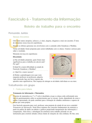 77777
O
U
Fascículo 6 - Tratamento da Informação
Roteiro de trabalho para o encontro
Pensando Juntos
Nossos Encontros
Ufa! Entre tantos atropelos, sufocos e, é claro, alegrias, chegamos a mais um encontro. É hora
de iniciarmos nossa troca de experiências.
Durante as últimas quinzenas nos envolvemos com o conteúdo sobre Grandezas e Medidas.
Várias atividades foram propostas para serem trabalhadas com os alunos. Estamos curiosos para
saber o resultado.
Momento da troca de experiências:
Discutindo:
a) Das atividades propostas, quais foram mais
significativas para o trabalho em sala de aula?
Por quê?
b) Qual foi a maior dificuldade no estudo do
Fascículo Grandezas e Medidas?
c) Qual foi o maior sucesso?
d) Relate a aprendizagem nova que você,
enquanto professor ou professora, adquiriu.
Após discussão faça um breve registro das
questões mais significativas. Não esqueça de entregar as atividades individuais ao seu tutor.
○ ○ ○ ○ ○ ○ ○ ○ ○ ○ ○ ○ ○ ○ ○ ○ ○ ○ ○ ○ ○ ○ ○ ○ ○
Trabalhando em grupo
1 - Texto para leitura
Tratamento da Informação e Matemática
O ensino de matemática no 1º e 2º ciclo é desafiador, já que os alunos estão enfrentando uma
fase de questionamentos sobre os acontecimentos que os cercam. Assim, dependendo de como o
ensino é apresentado, ele pode contribuir para a formação de cidadãos autônomos e capazes de
pensar por conta própria.
Este fascículo apresenta para você, professor, uma proposta de estudo de um novo conteúdo:
Tratamento da Informação. Neste bloco tratamos dos conceitos fundamentais da estatística a
partir da análise de dados em tabelas e gráficos propiciando interpretação das informações e
comparações. Além disso, a abordagem da estatística neste trabalho pretende ser um
instrumento para construir atitudes críticas diante de situações da vida cotidiana. De fato, uma
Fonte: http://piano.dsi.uminho.pt/museuv/1622a1818.html
 