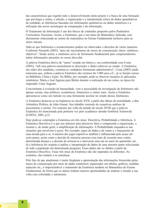 88888
das características que regerão todo o desenvolvimento deste projeto é a busca de uma formação
que privilegie a coleta, a seleção, a organização e a interpretação crítica de dados quantitativos
da realidade, as inferências baseadas em informações qualitativas ou dados numéricos e a
utilização das novas tecnologias de computação e da informação.
O Tratamento da Informação é um dos blocos de conteúdos propostos pelos Parâmetros
Curriculares Nacionais. Assim, a Estatística, que é um ramo da Matemática Aplicada, está
diretamente relacionada ao ensino de matemática no Ensino Fundamental inclusive para as
séries iniciais.
Sabe-se que fenômenos e acontecimentos podem ser observados e descritos de várias maneiras.
Conforme Nazareth (2003), “para tal, necessitamos de meios de comunicação claros, sintéticos,
objetivos”. Sendo assim, a estatística serve de ferramenta fundamental para compreendermos
tantas informações presentes no nosso dia-a-dia.
A palavra Estatística deriva de “status” (estado em latim) e, em conformidade com Costa
(2005), “sob essa palavra acumularam-se descrições e dados relativos ao estado. A Estatística,
nas mãos dos estadistas, constitui-se verdadeira ferramenta administrativa”. Costa (2005) ainda
menciona que, embora a palavra Estatística não existisse há 3.000 anos a.C., já se faziam censos
na Babilônia, China e Egito. Na Bíblia, por exemplo, pode-se observar menções às aplicações
estatísticas: Maria e José fugiram para Belém durante a realização de um censo, na época do
imperador César Augusto.
Concomitante à evolução da humanidade, vem a necessidade da investigação de fenômenos não
apenas sociais, mas políticos, econômicos, financeiros e outros mais. Assim a Estatística
apresenta-se como um método ou uma ferramenta auxiliar no estudo desses fenômenos.
A Estatística destacou-se na Inglaterra no século XVII, a partir das tábuas de mortalidade, a dita
Aritmética Política, de John Graunt. Seu trabalho consistiu de exaustivas análises de
nascimentos e mortes. Foi somente por volta da metade do século XVIII que a palavra
Estatística foi mencionada pela primeira vez pelo acadêmico alemão Gottfried Achenwall.
(COSTA, 2005, p.5)
Hoje pode-se contemplar a Estatística em três áreas: Descritiva, Probabilidade e Inferência. A
Estatística Descritiva é a que usa números para descrever fatos e compreende a organização, o
resumo e, de modo geral, a simplificação de informações. A Probabilidade enquadra-se nas
situações que envolvem o acaso. Por exemplo: jogos de dados e de cartas e o lançamento de
uma moeda para o ar. A maioria dos jogos esportivos também é influenciada pelo acaso até
certo ponto, assim como a decisão de imunizar pessoas com mais de sessenta anos contra
determinada doença e a decisão de arriscar-se a atravessar uma rua no meio do quarteirão; etc.
Já a Inferência diz respeito à análise e interpretação de dados de uma amostra (parte selecionada
de toda a população em determinada pesquisa). Esses dados são os obtidos a partir da
Estatística Descritiva. Essas três áreas da Estatística não são separadas ou diferentes. Ao
contrário, elas tendem a se entrelaçar.
Pelo fato de que atualmente é muito freqüente a apresentação das informações fornecidas pelos
meios de comunicação por meio de dados estatísticos organizados em tabelas, gráficos, medidas
espaciais etc., é imprescindível o tratamento da Estatística também na Matemática do Ensino
Fundamental, de forma que os alunos tenham maiores oportunidades de analisar o mundo a sua
volta com criticidade e autonomia.
 