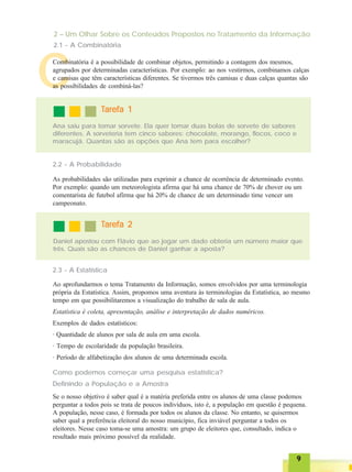 99999
CCombinatória é a possibilidade de combinar objetos, permitindo a contagem dos mesmos,
agrupados por determinadas características. Por exemplo: ao nos vestirmos, combinamos calças
e camisas que têm características diferentes. Se tivermos três camisas e duas calças quantas são
as possibilidades de combiná-las?
TTTTTarefa 1arefa 1arefa 1arefa 1arefa 1
Ana saiu para tomar sorvete. Ela quer tomar duas bolas de sorvete de sabores
diferentes. A sorveteria tem cinco sabores: chocolate, morango, flocos, coco e
maracujá. Quantas são as opções que Ana tem para escolher?
2.2 - A Probabilidade
As probabilidades são utilizadas para exprimir a chance de ocorrência de determinado evento.
Por exemplo: quando um meteorologista afirma que há uma chance de 70% de chover ou um
comentarista de futebol afirma que há 20% de chance de um determinado time vencer um
campeonato.
Daniel apostou com Flávio que ao jogar um dado obteria um número maior que
três. Quais são as chances de Daniel ganhar a aposta?
TTTTTarefa 2arefa 2arefa 2arefa 2arefa 2
2.3 - A Estatística
Ao aprofundarmos o tema Tratamento da Informação, somos envolvidos por uma terminologia
própria da Estatística. Assim, propomos uma aventura às terminologias da Estatística, ao mesmo
tempo em que possibilitaremos a visualização do trabalho de sala de aula.
Estatística é coleta, apresentação, análise e interpretação de dados numéricos.
Exemplos de dados estatísticos:
· Quantidade de alunos por sala de aula em uma escola.
· Tempo de escolaridade da população brasileira.
· Período de alfabetização dos alunos de uma determinada escola.
Como podemos começar uma pesquisa estatística?
Definindo a População e a Amostra
Se o nosso objetivo é saber qual é a matéria preferida entre os alunos de uma classe podemos
perguntar a todos pois se trata de poucos indivíduos, isto é, a população em questão é pequena.
A população, nesse caso, é formada por todos os alunos da classe. No entanto, se quisermos
saber qual a preferência eleitoral do nosso município, fica inviável perguntar a todos os
eleitores. Nesse caso toma-se uma amostra: um grupo de eleitores que, consultado, indica o
resultado mais próximo possível da realidade.
2 – Um Olhar Sobre os Conteúdos Propostos no Tratamento da Informação
2.1 - A Combinatória
 