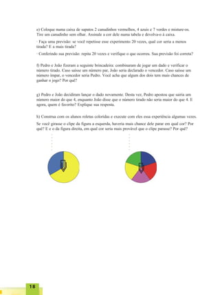 1818181818
e) Coloque numa caixa de sapatos 2 canudinhos vermelhos, 4 azuis e 7 verdes e misture-os.
Tire um canudinho sem olhar. Assinale a cor dele numa tabela e devolva-o à caixa.
· Faça uma previsão: se você repetisse esse experimento 20 vezes, qual cor seria a menos
tirada? E a mais tirada?
· Conferindo sua previsão: repita 20 vezes e verifique o que ocorreu. Sua previsão foi correta?
f) Pedro e João fizeram a seguinte brincadeira: combinaram de jogar um dado e verificar o
número tirado. Caso saísse um número par, João seria declarado o vencedor. Caso saísse um
número ímpar, o vencedor seria Pedro. Você acha que algum dos dois tem mais chances de
ganhar o jogo? Por quê?
g) Pedro e João decidiram lançar o dado novamente. Desta vez, Pedro apostou que sairia um
número maior do que 4, enquanto João disse que o número tirado não seria maior do que 4. E
agora, quem é favorito? Explique sua resposta.
h) Construa com os alunos roletas coloridas e execute com eles essa experiência algumas vezes.
Se você girasse o clipe da figura a esquerda, haveria mais chance dele parar em qual cor? Por
quê? E e o da figura direita, em qual cor seria mais provável que o clipe parasse? Por quê?
○○○○○○○
○○○○○○○
 