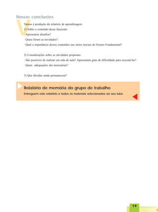 1919191919
V
Nossas conclusões
Vamos à produção do relatório de aprendizagem:
1) Sobre o conteúdo desse fascículo:
· Apresentou desafios?
· Quais foram as novidades?
· Qual a importância desses conteúdos nas séries iniciais do Ensino Fundamental?
2) Considerações sobre as atividades propostas:
· São possíveis de realizar em sala de aula? Apresentam grau de dificuldade para executá-las?
· Quais adequações são necessárias?
3) Que dúvidas ainda permanecem?
Relatório de memória do grupo de trabalho
Entreguem este relatório e todos os materiais selecionados ao seu tutor.
 
