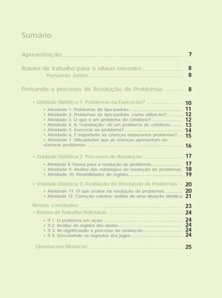 Apresentação
Roteiro de trabalho para o oitavo encontro
Pensando o processo de Resolução de Problemas
• Unidade Didática 1: Problemas ou Exercícios?
• Unidade Didática 2: Processos de Resolução
• Unidade Didática 3: Avaliação da Resolução de Problemas
Nossas conclusões
• Roteiro de Trabalho Individual
Orientações Didáticas
Sumário
7
8
8
......................................................................
.......................
Pensando Juntos...................................................................
.........................
...........................
...
........................................................................
.....................................................
..................................................................
• Atividade 1. Problemas do tipo-padrão
• Atividade 2. Problemas do tipo-padrão: como utilizá-los?
• Atividade 3. O que é um problema do cotidiano?
• Atividade 4. A “construção” de um problema do cotidiano
• Atividade 5. Exercício ou problema?
• Atividade 6. É importante as crianças elaborarem problemas?
• Atividade 7. Dificuldades que as crianças apresentam ao
elaborar problemas
• Atividade 8. Passos para a resolução de problemas.............................
• Atividade 9. Análise das estratégias de resolução de problemas.
• Atividade 10. Possibilidades de registro...............................................
• Atividade 11. O que avaliar na resolução de problemas
• Atividade 12. Correção coletiva: análise de uma situação didática
• TI 1. O problema em ação
• TI 2. Análise do registro dos alunos
• TI 3. Re-significando o processo de avaliação
• TI 4. Descobrindo os segredos dos jogos
..............................................
..............
...........................
..........
...................................................
.....
...................................................................................
...............
.....................................................................
.......................................................
..................................
.............................................
8
10
11
12
12
13
14
15
16
17
17
18
19
20
20
21
23
24
24
24
24
24
25
..............
 