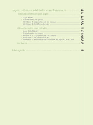 • Atividade 1. Jogando com os colegas
• Atividade 2. Problematização
Utilizando dados para calcular
Lembre-se
• Jogo CONTIG 60®
• Trabalhando em grupo
• Atividade 1. Jogando com os colegas
• Atividade 2. Problematização
• Atividade 3. Problematização escrita do jogo CONTIG 60®
...............................................
..............................................................
......................................................
......................................................................................
..........................................................................
..................................................................................
..........................................................................
...............................................
..............................................................
...........
• Jogo Kalah
• Trabalhando em grupo
..............................................................................................
..........................................................................
Jogos: Leituras e atividades complementares...................
Criando estratégias para jogar......................................................
Bibliografia
26
27
27
29
29
29
33
33
35
35
35
36
38
40
 