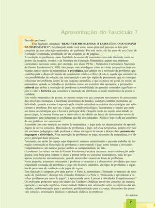 77777
P
Apresentação do Fascículo 7
Prezado professor:
Este fascículo, intitulado “RESOLVER PROBLEMAS: O LADO LÚDICO DO ENSINO
DA MATEMÁTICA”, foi planejado tendo você como nosso principal parceiro na luta pela
conquista de uma educação matemática de qualidade. Por esta razão, ele faz parte do seu Curso de
Formação Continuada, constituído de um conjunto de 41 páginas.
A resolução de problemas como finalidade do ensino de matemática tem sido discutida, tanto no
âmbito da pesquisa, eventos e da literatura em Educação Matemática, quanto nas propostas
curriculares nacionais como, por exemplo, nos atuais PCNs - Parâmetros Curriculares Nacionais
do Ensino Fundamental (1998). Isto porque esta abordagem reúne as várias perspectivas hoje co-
locadas para o ensino de matemática: a psicológica, que admite ser a resolução de problemas que
contribui para o desenvolvimento do pensamento criativo e flexível, isto é, aquele que encontra vá-
rias possibilidades de solução, em contraposição a um tipo rígido de pensamento que só consegue
solucionar um problema dentro de um esquema aprendido, o que acontece em geral, no ensino de
matemática, quando se trabalha os problemas como um exercício das operações; a perspectiva
cultural que atribui a resolução de problemas à possibilidade de aprender conteúdos significativos
para a vida; a histórica que considera a resolução de problemas o modo matemático de pensar a
realidade.
Este modo matemático de pensar, ao mesmo tempo em que comporta movimentos do pensamento
que envolvem hesitações e incertezas (momentos de tensão), comporta também momentos de
ludicidade, quando a tensão é superada pela criação individual ou coletiva das estratégias que solu-
cionam o problema. Por sua vez, o jogo, no sentido psicológico, desestrutura o sujeito que parte
em busca de estratégias que o levem a participar dele. Desperta então no sujeito uma atitude de
querer jogar, da mesma forma que o resolvedor é envolvido em busca de instrumentos novos de
pensamento para solucionar os problemas que lhe são colocados. Assim o jogo pode ser considera-
do um problema em movimento.
Assumido com esta intenção no ensino de matemática, o jogo pode ser desencadeador da aprendi-
zagem de novos conceitos. Resolução de problemas e jogo, sob esta perspectiva, podem provocar
um encontro pedagógico onde professor e aluno interagem de modo a desenvolver pensamento,
linguagem e afetividade. Aliar resolução de problemas ao jogo, no ensino de matemática, é o ob-
jetivo principal desta proposta.
Entretanto, em razão do espaço aqui disponível, estamos centralizando o presente trabalho de for-
mação continuada na Resolução de problemas e apresentando o jogo como leituras e atividades
complementares, até mesmo porque ambos se complementam, de fato.
O professor das séries iniciais do Ensino Fundamental poderá encontrar, nesta combinação peda-
gógica, uma base para orientar o aluno a pensar sobre os conceitos matemáticos, mais do que
apenas exercitá-los mecanicamente, quando desenvolve exaustivas listas de problemas.
Nesta proposta, estaremos orientando o professor a vivenciar e a desenvolver atividades que inter-
relacionam resolução de problemas e jogo em diversos contextos, em tipos de problemas e aspec-
tos de processos de resolução e de jogos de regras.
Este fascículo é composto por duas partes. A Parte 1, denominada “Pensando o processo de reso-
lução de problemas”, abrange três Unidades Didáticas e a Parte 2, “Brincando e aprendendo a re-
solver problemas por meio de jogos”, é apresentada como Leituras e Atividades Complementares.”
Os problemas propostos pelas atividades das Unidades Didáticas envolvem conceitos de número,
operações e iniciação algébrica. Cada Unidade Didática tem orientações sobre os objetivos das ati-
vidades, problematização para o professor, problematização para a criança, discussões das possí-
veis soluções, orientações didáticas e produção didática do professor.
As autoras
 