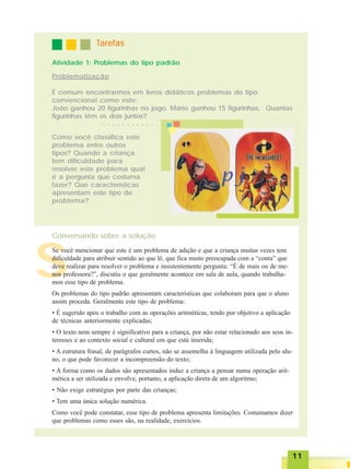 1111111111
S
TTTTTarefasarefasarefasarefasarefas
Atividade 1: Problemas do tipo padrão
Como você classifica este
problema entre outros
tipos? Quando a criança
tem dificuldade para
resolver este problema qual
é a pergunta que costuma
fazer? Que características
apresentam este tipo de
problema?
Problematização
É comum encontrarmos em livros didáticos problemas do tipo
convencional como este:
João ganhou 20 figurinhas no jogo. Mário ganhou 15 figurinhas. Quantas
figurinhas têm os dois juntos?
Se você mencionar que este é um problema de adição e que a criança muitas vezes tem
dificuldade para atribuir sentido ao que lê, que fica muito preocupada com a “conta” que
deve realizar para resolver o problema e insistentemente pergunta: “É de mais ou de me-
nos professora?”, discutiu o que geralmente acontece em sala de aula, quando trabalha-
mos esse tipo de problema.
Os problemas do tipo padrão apresentam características que colaboram para que o aluno
assim proceda. Geralmente este tipo de problema:
• É sugerido após o trabalho com as operações aritméticas, tendo por objetivo a aplicação
de técnicas anteriormente explicadas;
• O texto nem sempre é significativo para a criança, por não estar relacionado aos seus in-
teresses e ao contexto social e cultural em que está inserida;
• A estrutura frasal, de parágrafos curtos, não se assemelha à linguagem utilizada pelo alu-
no, o que pode favorecer a incompreensão do texto;
• A forma como os dados são apresentados induz a criança a pensar numa operação arit-
mética a ser utilizada e envolve, portanto, a aplicação direta de um algoritmo;
• Não exige estratégias por parte das crianças;
• Tem uma única solução numérica.
Como você pode constatar, esse tipo de problema apresenta limitações. Costumamos dizer
que problemas como esses são, na realidade, exercícios.
Conversando sobre a solução
○ ○ ○ ○ ○ ○ ○ ○ ○ ○ ○ ○
 