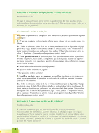 1212121212
P
Atividade 2: Problemas do tipo padrão - como utilizá-los?
Problematização
O que é possível fazer para tornar os problemas do tipo padrão mais
adequados e interessantes para as crianças? Discuta com seus colegas e
escreva as sugestões?
Conversando sobre a solução
Atividade 3: O que é um problema do cotidiano?
Problematização
É comum dizermos que há necessidade de propor problemas
relacionados ao cotidiano. Vamos analisar a situação que se segue:
A professora Vera trabalha numa região ribeirinha. A comunidade vive
praticamente da pesca. Assim, a professora propõe o seguinte problema:
Zé Pedro pescou 3 peixes de manhã e 2 peixes no final da tarde. Quantos
peixes Zé Pedro pescou?
Para tornar os problemas do tipo padrão mais adequados o professor pode utilizar algumas
estratégias:
Criar um enredo: o professor pode solicitar que a criança crie um enredo para o pro-
blema.
Ex.: Todos os sábados a turma lá da rua se reúne para brincar com as figurinhas. O jogo
predileto é o jogo de bafo. Neste último sábado, os irmãos João e Mário combinaram de
juntar todas as figurinhas que ganhassem. João ganhou 20 figurinhas no jogo e Mário ga-
nhou 15 figurinhas. Quantas figurinhas ganharam os dois juntos?
Fazer questionamentos: o professor pode fazer questionamentos sobre o problema,
levantar conjecturas, novos dados. É importante que a criança seja incentivada a partici-
par desse momento, com sugestões e questões. Essa estratégia irá possibilitar às crianças
reescreverem o texto.
• E se na brincadeira estivessem outros jogadores?
• É possível mudar o número de jogadas?
• Que perguntas podem ser feitas?
Modificar os dados ou as personagens: ao modificar os dados ou personagens, o
aluno tem a oportunidade de participar na elaboração do problema, trazendo elementos
que são do seu interesse.
Ex.: Todos os sábados a turma lá da rua se reúne para brincar com as figurinhas. O jogo
predileto é o jogo de bafo. Neste último sábado, os irmãos João e Mário, combinaram de
juntar todas as figurinhas que ganhassem. Na primeira rodada João ganhou 20 figurinhas,
na segunda 05 e na terceira 12 figurinhas no jogo. Mário ganhou 15 na primeira rodada,
21 na segunda e 7 figurinhas na terceira rodada. Quem ganhou mais figurinhas? Quantas
figurinhas ganharam os dois juntos?
 