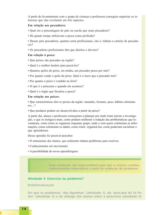 1414141414
A partir do levantamento com o grupo de crianças a professora conseguiu organizar os in-
teresses que elas revelaram em três aspectos:
Em relação aos pescadores:
• Qual era a porcentagem de pais na escola que eram pescadores?
• Há quanto tempo utilizavam a pesca como profissão?
• Desses pais pescadores, quantos eram profissionais, isto é, tinham a carteira de pescado-
res?
• Os pescadores profissionais têm que direitos e deveres?
Em relação à pesca:
• Que peixes são pescados na região?
• Qual é o melhor horário para pescá-los?
• Quantos quilos de peixe, em média, um pescador pesca por mês?
• Por quanto vende o quilo de peixe. Qual é o lucro que o pescador tem?
• Por quanto o peixe é vendido na feira?
• O que é a piracema e quando ela acontece?
• Qual é o órgão que fiscaliza a pesca?
Em relação aos peixes:
• Que características têm os peixes da região: tamanho, formato, peso, hábitos alimenta-
res...?
• Que produtos podem ser desenvolvidos a partir do peixe?
A partir daí, alunos e professora começaram a planejar por onde iriam iniciar a investiga-
ção, o que os instigava mais, como podiam melhorar a redação das problemáticas que le-
vantaram, como iriam se organizar enquanto grupo, onde e com quem coletariam as infor-
mações, como coletariam os dados, como iriam organizá-los, como poderiam socializar o
que aprenderam.
Desse episódio foi possível perceber:
• O entusiasmo dos alunos, que realmente tinham problemas para resolver;
• Conhecimentos em movimento;
• A possibilidade de novas aprendizagens.
Essas condições são imprescindíveis para que a criança construa
conhecimentos matemáticos a partir da resolução de problemas.
Atividade 5: Exercício ou problema?
Problematização
Em que os problemas “das figurinhas” (atividade 1), da “pescaria de Zé Pe-
dro” (atividade 3) e do diálogo dos alunos sobre a piracema (atividade 4)
 