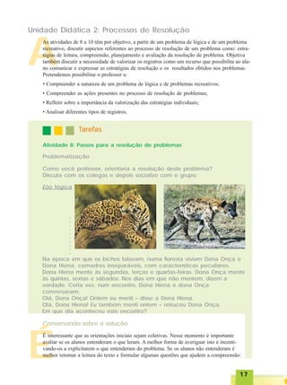 1717171717
A
Unidade Didática 2: Processos de Resolução
As atividades de 8 a 10 têm por objetivo, a partir de um problema de lógica e de um problema
recreativo, discutir aspectos referentes ao processo de resolução de um problema como: estra-
tégias de leitura, compreensão, planejamento e avaliação da resolução de problema. Objetiva
também discutir a necessidade de valorizar os registros como um recurso que possibilita ao alu-
no comunicar e expressar as estratégias de resolução e os resultados obtidos nos problemas.
Pretendemos possibilitar o professor a:
• Compreender a natureza de um problema de lógica e de problemas recreativos;
• Compreender as ações presentes no processo de resolução de problemas;
• Refletir sobre a importância da valorização das estratégias individuais;
• Analisar diferentes tipos de registros.
TTTTTarefasarefasarefasarefasarefas
Atividade 8: Passos para a resolução de problemas
Problematização
Como você professor, orientaria a resolução deste problema?
Discuta com os colegas e depois socialize com o grupo:
Zôo lógica
Na época em que os bichos falavam, numa floresta viviam Dona Onça e
Dona Hiena, comadres inseparáveis, com características peculiares.
Dona Hiena mente às segundas, terças e quartas-feiras. Dona Onça mente
às quintas, sextas e sábados. Nos dias em que não mentem, dizem a
verdade. Certa vez, num encontro, Dona Hiena e dona Onça
conversaram:
Olá, Dona Onça! Ontem eu menti – disse a Dona Hiena.
Olá, Dona Hiena! Eu também menti ontem – retrucou Dona Onça.
Em que dia aconteceu este encontro?
Conversando sobre a solução
É
É interessante que as orientações iniciais sejam coletivas. Nesse momento é importante
avaliar se os alunos entenderam o que leram. A melhor forma de averiguar isto é incenti-
vando-os a explicitarem o que entenderam do problema. Se os alunos não entenderam é
melhor retomar a leitura do texto e formular algumas questões que ajudem a compreensão:
○○○○○○○○○○
 