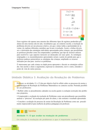 2020202020
3 x 2 = 6
4 x 6 = 24
30
3
33
○ ○ ○ ○ ○ ○ ○ ○ ○ ○ ○ ○ ○ ○ ○ ○ ○ ○ ○ ○ ○
+
+
3 + (3.2) + 3. (2.4) =
3 + 6 + 3.8
9 + 24 = 33
○ ○ ○ ○ ○ ○ ○ ○ ○ ○ ○ ○ ○ ○ ○ ○
○○○○○○○○○○○○○
Estes registros são apenas uma amostra dos diferentes tipos de registros produzidos por
alunos de uma mesma sala de aula. Acreditamos que, no contexto escolar, a resolução de
problemas deveria ser um processo criativo, em que o aluno tenha a oportunidade de in-
ventar, de explorar diferentes caminhos que levam à resolução. Assim, a ênfase deveria
ser a valorização das estratégias individuais apresentadas pelas crianças, que possibilitam
ao professor perceber como ela compreendeu o problema, que tipo de recursos utilizou
para resolvê-lo e que aspectos merecem ser destacados em suas ações. As estratégias
empregadas e os encaminhamentos apresentados seriam o ponto de partida para que o
professor pudesse potencializar as estratégias das crianças, ampliando os recursos
utilizados por elas para resolver os problemas.
É interessante que cada criança ou dupla possa apresentar e discutir as estratégias utiliza-
das. Isto auxilia o aluno a argumentar, expressar-se claramente, ouvir o outro, entender o
ponto de vista de outras pessoas.
P
Unidade Didática 3: Avaliação da Resolução de Problemas
Professor, as atividades 11 e 12 têm por objetivo fazê-lo refletir sobre os processos de ensino e
aprendizagem da Resolução de Problemas Matemáticos no contexto escolar. Pretende possibili-
tar aos professores:
• Refletir sobre os procedimentos adotados na escola quanto à avaliação (correção) dos proble-
mas propostos;
• Compreender a avaliação da resolução de Problemas como um procedimento que possibilita
analisar o “processo” da resolução por parte do aluno, e não somente o resultado apresentado
• Conceber a avaliação do processo de ensino da Resolução de Problemas como um procedi-
mento imprescindível para melhoria da prática pedagógica do professor.
Atividade 11: O que avaliar na resolução de problemas
TTTTTarefasarefasarefasarefasarefas
Em relação à resolução de problemas o que é importante avaliar? Em
Linguagem Numérica
 