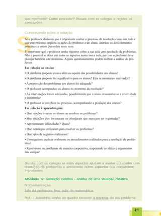 2121212121
que momento? Como proceder? Discuta com os colegas e registre as
conclusões.
Conversando sobre a solução
Discuta com os colegas se estes aspectos ajudam a avaliar o trabalho com
resolução de problemas e acrescente outros aspectos que considerem
importantes.
Atividade 12: Correção coletiva - análise de uma situação didática
Problematização
Sala da professora Ana, aula de matemática.
Prof.: - Joãozinho venha ao quadro escrever a resposta do seu problema
S
Se o professor destacou que é importante avaliar o processo de resolução como um todo e
que este processo engloba as ações do professor e do aluno, abordou os dois elementos
principais a serem discutidos neste item.
É importante que o professor tenha registros sobre a sua aula com resolução de problemas.
Não é possível se deter em todos os aspectos numa única aula, por isso o professor deve
planejar também este momento. Alguns questionamentos podem nortear a análise do pro-
fessor.
Em relação ao ensino
• O problema proposto estava além ou aquém das possibilidades dos alunos?
• O problema proposto foi significativo para os alunos? Eles se mostraram motivados?
• A proposição dos problemas aos alunos foi adequada?
• O professor acompanhou os alunos no momento da resolução?
• As intervenções foram adequadas, possibilitando que o aluno desenvolvesse a criatividade
e autonomia?
• O professor se envolveu no processo, acompanhando a produção dos alunos?
Em relação à aprendizagem:
• Que reações tiveram os alunos ao resolver os problemas?
• Que situações eles levantaram ou abordaram que merecem ser registradas?
• Apresentaram dificuldades? Quais?
• Que estratégias utilizaram para resolver os problemas?
• Que tipos de registros realizaram?
• Conseguiram explicar oralmente os procedimentos realizados para a resolução de proble-
mas?
• Resolveram os problemas de maneira cooperativa, respeitando as idéias e argumentos
dos colegas?
 