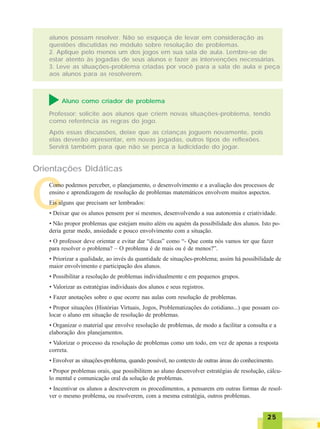 2525252525
Após essas discussões, deixe que as crianças joguem novamente, pois
elas deverão apresentar, em novas jogadas, outros tipos de reflexões.
Servirá também para que não se perca a ludicidade do jogar.
C
Orientações Didáticas
Como podemos perceber, o planejamento, o desenvolvimento e a avaliação dos processos de
ensino e aprendizagem de resolução de problemas matemáticos envolvem muitos aspectos.
Eis alguns que precisam ser lembrados:
• Deixar que os alunos pensem por si mesmos, desenvolvendo a sua autonomia e criatividade.
• Não propor problemas que estejam muito além ou aquém da possibilidade dos alunos. Isto po-
deria gerar medo, ansiedade e pouco envolvimento com a situação.
• O professor deve orientar e evitar dar “dicas” como “- Que conta nós vamos ter que fazer
para resolver o problema? – O problema é de mais ou é de menos?”.
• Priorizar a qualidade, ao invés da quantidade de situações-problema; assim há possibilidade de
maior envolvimento e participação dos alunos.
• Possibilitar a resolução de problemas individualmente e em pequenos grupos.
• Valorizar as estratégias individuais dos alunos e seus registros.
• Fazer anotações sobre o que ocorre nas aulas com resolução de problemas.
• Propor situações (Histórias Virtuais, Jogos, Problematizações do cotidiano...) que possam co-
locar o aluno em situação de resolução de problemas.
• Organizar o material que envolve resolução de problemas, de modo a facilitar a consulta e a
elaboração dos planejamentos.
• Valorizar o processo da resolução de problemas como um todo, em vez de apenas a resposta
correta.
• Envolver as situações-problema, quando possível, no contexto de outras áreas do conhecimento.
• Propor problemas orais, que possibilitem ao aluno desenvolver estratégias de resolução, cálcu-
lo mental e comunicação oral da solução de problemas.
• Incentivar os alunos a descreverem os procedimentos, a pensarem em outras formas de resol-
ver o mesmo problema, ou resolverem, com a mesma estratégia, outros problemas.
Aluno como criador de problema
Professor: solicite aos alunos que criem novas situações-problema, tendo
como referência as regras do jogo.
alunos possam resolver. Não se esqueça de levar em consideração as
questões discutidas no módulo sobre resolução de problemas.
2. Aplique pelo menos um dos jogos em sua sala de aula. Lembre-se de
estar atento às jogadas de seus alunos e fazer as intervenções necessárias.
3. Leve as situações-problema criadas por você para a sala de aula e peça
aos alunos para as resolverem.
 