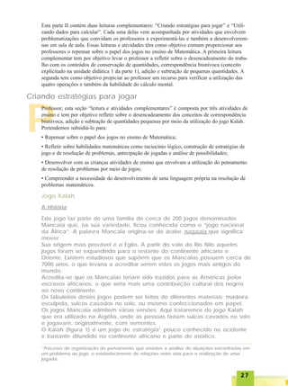 2727272727
Esta parte II contém duas leituras complementares: “Criando estratégias para jogar” e “Utili-
zando dados para calcular”. Cada uma delas vem acompanhada por atividades que envolvem
problematizações que convidam os professores a experimentá-las e também a desenvolverem-
nas em sala de aula. Essas leituras e atividades têm como objetivo comum proporcionar aos
professores o repensar sobre o papel dos jogos no ensino de Matemática. A primeira leitura
complementar tem por objetivo levar o professor a refletir sobre o desencadeamento do traba-
lho com os conteúdos de conservação de quantidades, correspondência biunívoca (conceito
explicitado na unidade didática 1 da parte 1), adição e subtração de pequenas quantidades. A
segunda tem como objetivo propiciar ao professor um recurso para verificar a utilização das
quatro operações e também da habilidade do cálculo mental.
P
Criando estratégias para jogar
Professor, esta seção “leitura e atividades complementares” é composta por três atividades de
ensino e tem por objetivo refletir sobre o desencadeamento dos conceitos de correspondência
biunívoca, adição e subtração de quantidades pequenas por meio da utilização do jogo Kalah.
Pretendemos subsidiá-lo para:
• Repensar sobre o papel dos jogos no ensino de Matemática;
• Refletir sobre habilidades matemáticas como raciocínio lógico, construção de estratégias de
jogo e de resolução de problemas, antecipação de jogadas e análise de possibilidades;
• Desenvolver com as crianças atividades de ensino que envolvam a utilização do pensamento
de resolução de problemas por meio de jogos;
• Compreender a necessidade do desenvolvimento de uma linguagem própria na resolução de
problemas matemáticos.
Este jogo faz parte de uma família de cerca de 200 jogos denominados
Mancala que, na sua variedade, ficou conhecida como o “jogo nacional
da África”. A palavra Mancala origina-se do árabe naqaala que significa
mover.
Sua origem mais provável é o Egito. A partir do vale do Rio Nilo aqueles
jogos foram se expandindo para o restante do continente africano e
Oriente. Existem estudiosos que supõem que os Mancalas possuem cerca de
7000 anos, o que levaria a acreditar serem estes os jogos mais antigos do
mundo.
Acredita-se que os Mancalas teriam sido trazidos para as Américas pelos
escravos africanos, o que seria mais uma contribuição cultural dos negros
ao novo continente.
Os tabuleiros destes jogos podem ser feitos de diferentes materiais: madeira
esculpida, sulcos cavados no solo, ou mesmo confeccionados em papel.
Os jogos Mancala admitem várias versões. Aqui trataremos do jogo Kalah
que era utilizado na Argélia, onde as pessoas faziam sulcos cavados no solo
e jogavam, originalmente, com sementes.
O Kalah (figura 1) é um jogo de estratégia1
pouco conhecido no ocidente
e bastante difundido no continente africano e parte do asiático.
Jogo Kalah
A História
1
Processo de organização do pensamento que envolve a análise de situações encontradas em
um problema ou jogo, o estabelecimento de relações entre elas para a realização de uma
jogada.
 