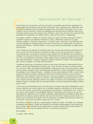 !
CCara professora ou caro professor, antes de você iniciar o seu trabalho neste fascículo, gostaríamos de
apontar alguns dos pressupostos deste material. Em primeiro lugar, acreditamos que a Matemática é par-
te essencial da bagagem de todo cidadão com atuação crítica na sociedade. Num mundo cada vez mais
complexo é preciso estimular e desenvolver habilidades que permitam resolver problemas, lidar com in-
formações numéricas para tomar decisões, fazer inferências, opinar sobre temas diversos, desenvolvendo
capacidades de comunicação e de trabalho coletivo, sempre de forma crítica e independente.
Em qualquer atividade, o cidadão vai encontrar situações nas quais necessitará compreender, utilizar e
reconstruir conceitos e procedimentos matemáticos. Assim, a Matemática escolar tem um papel
formativo, ajudando a estruturar o pensamento e o raciocínio lógico. Além disso é uma ferramenta útil e
com uma linguagem de expressão própria, necessária a diversas áreas do conhecimento. Em especial, a
temática deste fascículo – Números Naturais – tem, nos anos iniciais de escolarização, um papel central
neste processo.
Você vai notar que este material foi estruturado como uma conversa entre colegas de profissão que têm
muito a trocar. Este fascículo não tem a pretensão de esgotar o tema, mas busca motivá-lo a repensar
seus conhecimentos e sua prática de ensino para estes conteúdos. Ele foi elaborado com a esperança de
contagiar você com nosso desejo de um ensino de Matemática mais eficiente, mais prazeroso para os alu-
nos e que a nós, professoras e professores, forneça opções seguras e testadas para trilhar uma renovação
sem muitos sobressaltos e incertezas. Esperamos, sobretudo, incentivá-lo a buscar novas oportunidades
para continuar estudando e crescendo profissionalmente.
Acreditamos também que as experiências iniciais de uma criança costumam ser determinantes para sua
atitude e interesse pela Matemática por toda sua vida. Assim, ao iniciar seu aluno no estudo dos núme-
ros, você tem em mãos uma grande responsabilidade, e esperamos que este curso possa ajudá-lo a refletir
sobre sua prática, buscando sempre seu aprimoramento profissional. As idéias exploradas no Fascículo 1
são oriundas do curso Números Naturais – Conteúdo e Forma, desenvolvido pelo LIMC, um dos Centros
da Rede Nacional de Formação Continuada de Professores da Educação Básica na área de Ciências e
Matemática. Como dispomos de menos tempo para o tema neste programa, foi necessário fazer escolhas.
Assim, procuramos selecionar alguns dos conceitos e idéias fundamentais que poderão ajudar seus alu-
nos a construir uma base sólida para continuar seus estudos. No entanto, por sua importância, o ensino de
Números Naturais vai sempre exigir de você muita reflexão e uma busca constante por melhores estraté-
gias de ensino.
A fim de que este material possa servir como fonte para você repensar suas aulas de Matemática, será ne-
cessário estabelecer um contato especial com as atividades sugeridas, explorando-as de diversos pontos
de vista: como aprendiz, para perceber seu potencial de gerar interesse e compreensão; como professora
ou professor, para perceber suas possibilidades didáticas e, finalmente, como educadora ou educador,
para repensá-las, adaptando-as à sua realidade. Esperamos ainda estimular uma mudança de olhar sobre a
produção de seus alunos e ajudar na reflexão sobre uma nova forma de avaliação, pois esta não deve se
limitar à mera conferência de resultados. Para tal, apresentamos atividades desenvolvidas por alunos dos
anos iniciais, a fim de que você possa comentar seus erros e acertos.
Para finalizar, lembramos ainda que a experimentação, seguida da reflexão e do debate, será o principal
investimento feito durante o estudo deste fascículo em seu próprio aperfeiçoamento. Nossa meta princi-
pal é estimular uma reavaliação de sua compreensão de conceitos, gerando reflexão, autoconfiança e li-
berdade criativa. Mas tudo isso depende muito de você, professora ou professor.
Bom trabalho!
As autoras, Beth e Mônica
Apresentação do Fascículo 1
66666
 