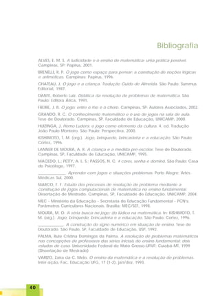 4040404040
Bibliografia
ALVES, E. M. S. A ludicidade e o ensino de matemática: uma prática possível.
Campinas, SP: Papirus, 2001.
BRENELLI, R. P. O jogo como espaço para pensar: a construção de noções lógicas
e aritméticas. Campinas: Papirus, 1996.
CHATEAU, J. O jogo e a criança. Tradução Guido de Almeida. São Paulo: Summus
Editorial, 1987.
DANTE, Roberto Luiz. Didática da resolução de problemas de matemática. São
Paulo: Editora Ática, 1991.
FREIRE, J. B. O jogo: entre o riso e o choro. Campinas, SP: Autores Associados, 2002.
GRANDO, R. C. O conhecimento matemático e o uso de jogos na sala de aula.
Tese de Doutorado. Campinas, SP. Faculdade de Educação, UNICAMP, 2000.
HUIZINGA, J. Homo Ludens: o jogo como elemento da cultura. 4. ed. Tradução
João Paulo Monteiro. São Paulo: Perspectiva, 2000.
KISHIMOTO, T. M. (org.). Jogo, brinquedo, brincadeira e a educação. São Paulo:
Cortez, 1996.
LANNER DE MOURA, A. R. A criança e a medida pré-escolar. Tese de Doutorado.
Campinas, SP, Faculdade de Educação, UNICAMP, 1995.
MACEDO, L.; PETTY, A. L. S.; PASSOS, N. C. 4 cores, senha e dominó. São Paulo: Casa
do Psicólogo, 1997.
______________. Aprender com jogos e situações problemas. Porto Alegre: Artes
Médicas Sul, 2000.
MARCO, F. F. Estudo dos processos de resolução de problema mediante a
construção de jogos computacionais de matemática no ensino fundamental.
Dissertação de Mestrado. Campinas, SP, Faculdade de Educação. UNICAMP, 2004.
MEC - Ministério da Educação - Secretaria de Educação Fundamental - PCN’s:
Parâmetros Curriculares Nacionais. Brasília: MEC/SEF, 1998.
MOURA, M. O. A séria busca no jogo: do lúdico na matemática. In: KISHIMOTO, T.
M. (org.). Jogo, brinquedo, brincadeira e a educação. São Paulo: Cortez, 1996.
_____________. A construção do signo numérico em situação de ensino. Tese de
Doutorado. São Paulo, SP, Faculdade de Educação, USP, 1992.
PALMA, Rute Cristina Domingos da Palma. A resolução de problemas matemáticos
nas concepções de professores das séries iniciais do ensino fundamental: dois
estudos de caso. Universidade Federal de Mato Grosso-UFMT: Cuiabá-MT, 1999
(Dissertação de Mestrado)
VARIZO, Zaíra da C. Melo. O ensino da matemática e a resolução de problemas.
Inter-ação, Fac. Educação UFG, 17 (1-2), jan/dez, 1993.
 