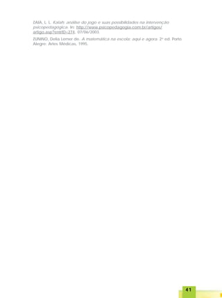 4141414141
ZAIA, L. L. Kalah: análise do jogo e suas possibilidades na intervenção
psicopedagógica. In: http://www.psicopedagogia.com.br/artigos/
artigo.asp?entrID=274, 07/06/2003.
ZUNINO, Delia Lerner de. A matemática na escola: aqui e agora. 2a
ed. Porto
Alegre: Artes Médicas, 1995.
 